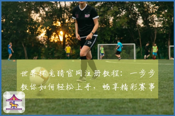 世界杯竞猜官网注册教程：一步步教你如何轻松上手，畅享精彩赛事