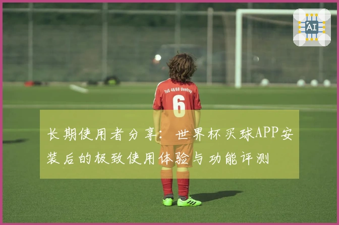 长期使用者分享：世界杯买球APP安装后的极致使用体验与功能评测