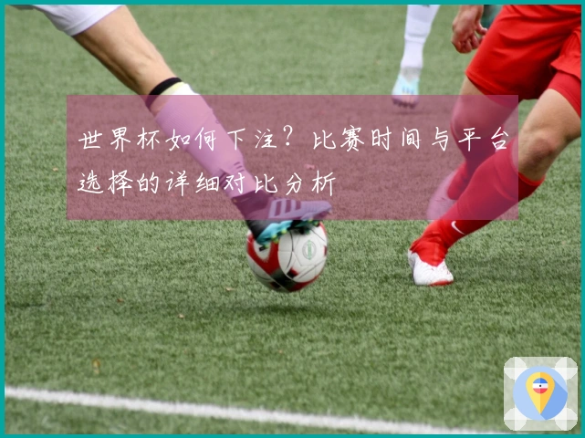 世界杯如何下注？比赛时间与平台选择的详细对比分析