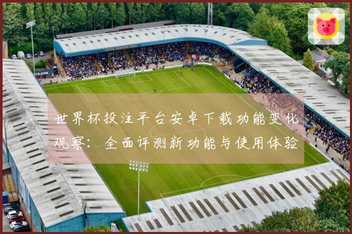 世界杯投注平台安卓下载功能变化观察：全面评测新功能与使用体验