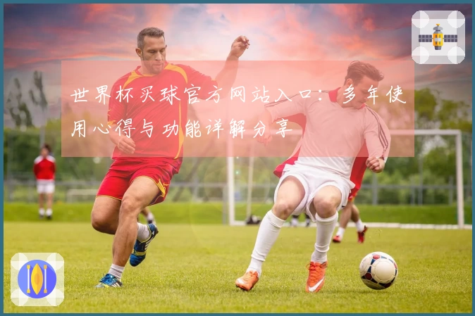世界杯买球官方网站入口：多年使用心得与功能详解分享