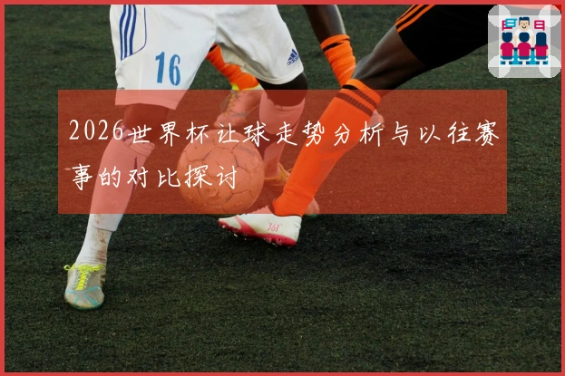 2026世界杯让球走势分析与以往赛事的对比探讨