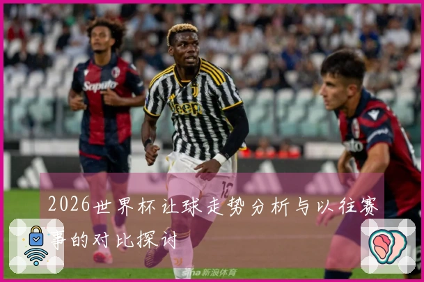 2026世界杯让球走势分析与以往赛事的对比探讨